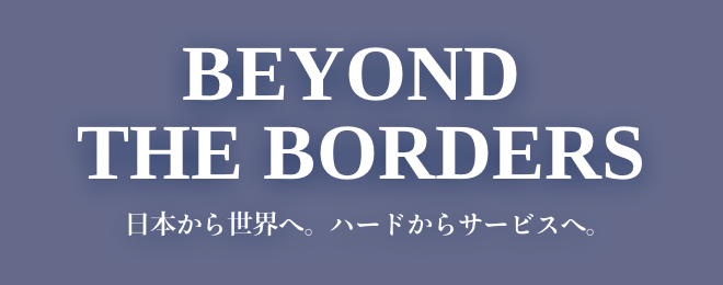 BEYOND THE BORDERS - 日本から世界へ。ハードからサービスへ。